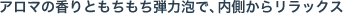 アロマの香りともちもち弾力泡で、内側からリラックス